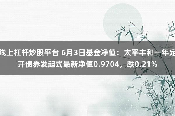 线上杠杆炒股平台 6月3日基金净值：太平丰和一年定开债券发起式最新净值0.9704，跌0.21%