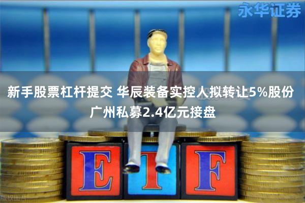 新手股票杠杆提交 华辰装备实控人拟转让5%股份 广州私募2.4亿元接盘