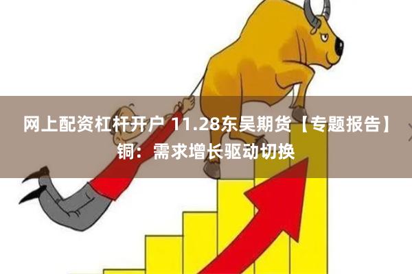 网上配资杠杆开户 11.28东吴期货【专题报告】铜：需求增长驱动切换