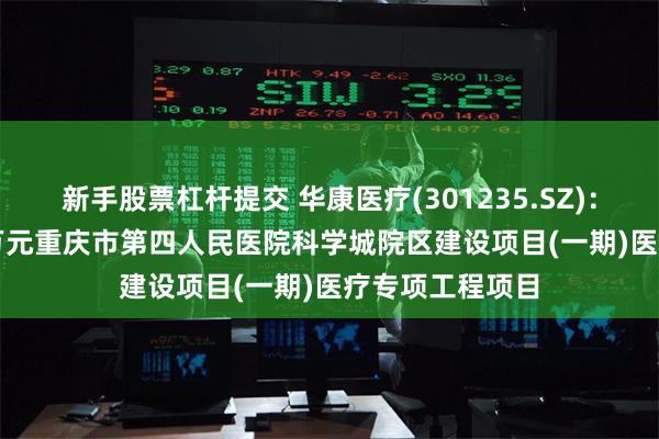 新手股票杠杆提交 华康医疗(301235.SZ)：中标8136.89万元重庆市第四人民医院科学城院区建设项目(一期)医疗专项工程项目