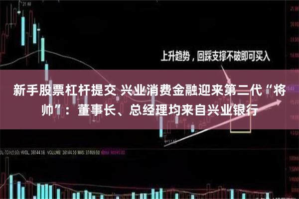 新手股票杠杆提交 兴业消费金融迎来第二代“将帅”：董事长、总经理均来自兴业银行