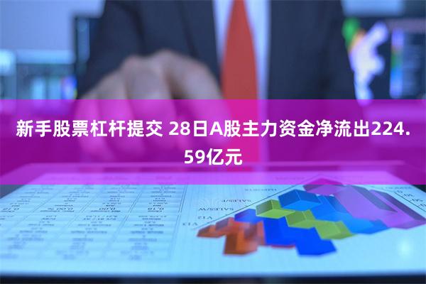 新手股票杠杆提交 28日A股主力资金净流出224.59亿元