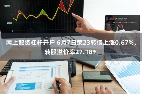 网上配资杠杆开户 6月7日荣23转债上涨0.67%，转股溢价率27.18%