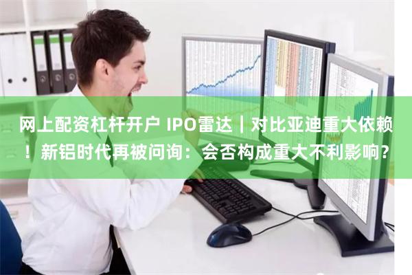 网上配资杠杆开户 IPO雷达｜对比亚迪重大依赖！新铝时代再被问询：会否构成重大不利影响？