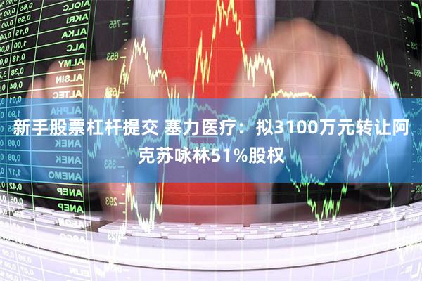 新手股票杠杆提交 塞力医疗：拟3100万元转让阿克苏咏林51%股权